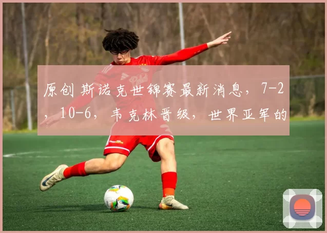 原创 斯诺克世锦赛最新消息，7-2，10-6，韦克林晋级，世界亚军的情况不妙