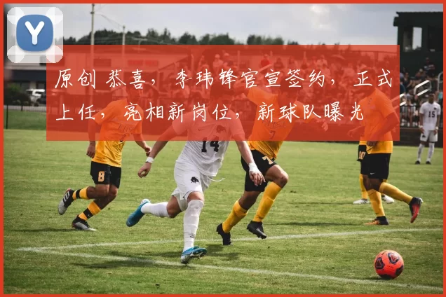 原创 恭喜，李玮锋官宣签约，正式上任，亮相新岗位，新球队曝光