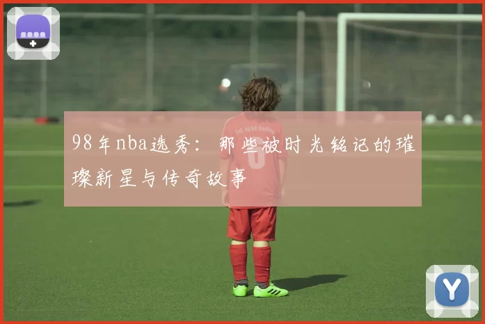 98年nba选秀：那些被时光铭记的璀璨新星与传奇故事