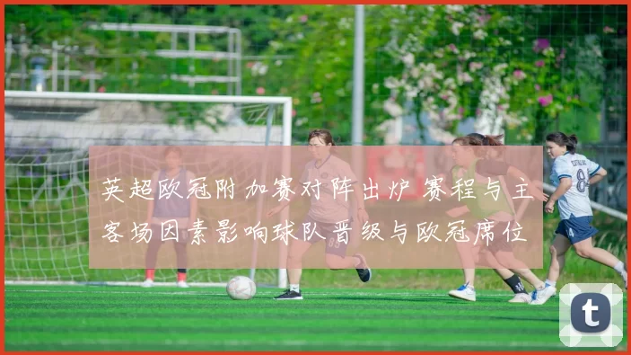 英超欧冠附加赛对阵出炉 赛程与主客场因素影响球队晋级与欧冠席位归属