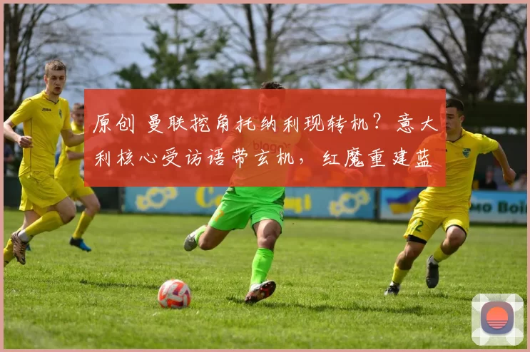 原创 曼联挖角托纳利现转机？意大利核心受访语带玄机，红魔重建蓝图呼之欲出