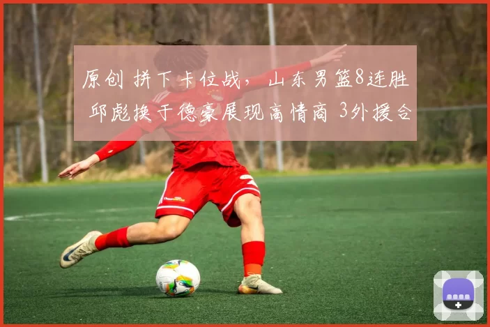 原创 拼下卡位战，山东男篮8连胜 邱彪换于德豪展现高情商 3外援合砍72分