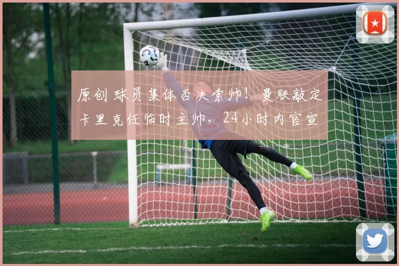 原创 球员集体否决索帅！曼联敲定卡里克任临时主帅，24小时内官宣