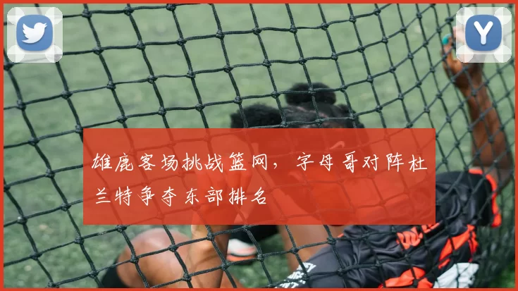 雄鹿客场挑战篮网，字母哥对阵杜兰特争夺东部排名