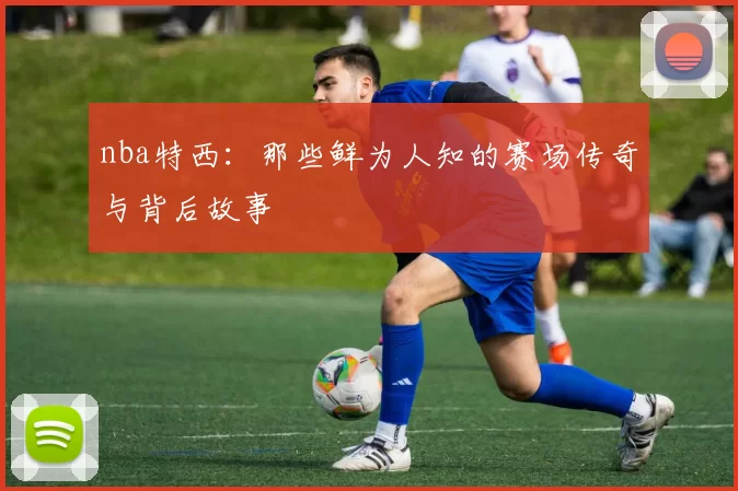 nba特西：那些鲜为人知的赛场传奇与背后故事