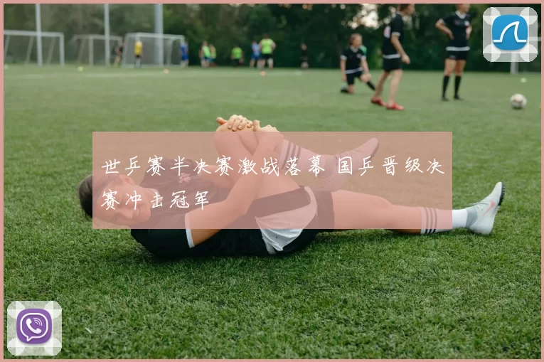 世乒赛半决赛激战落幕 国乒晋级决赛冲击冠军