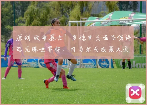 原创 致命暴击！罗德里戈面临伤停恐无缘世界杯，内马尔或成最大受益者