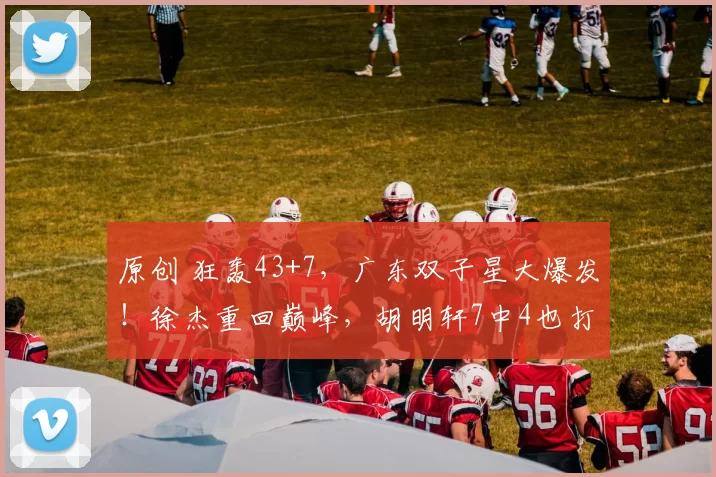 原创 狂轰43+7，广东双子星大爆发！徐杰重回巅峰，胡明轩7中4也打活了