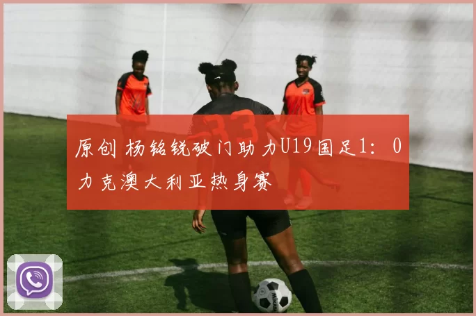 原创 杨铭锐破门助力U19国足1：0力克澳大利亚热身赛