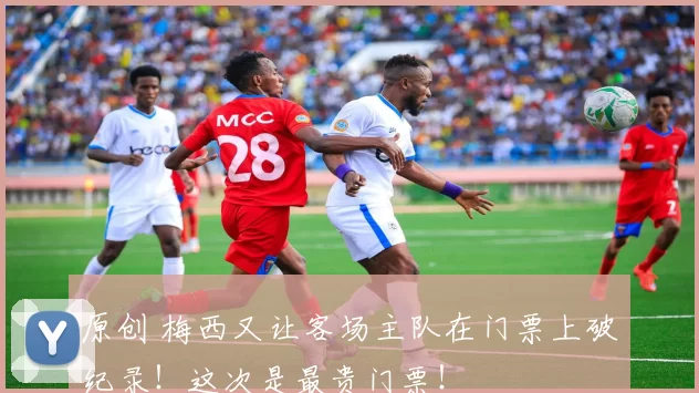 原创 梅西又让客场主队在门票上破纪录！这次是最贵门票！