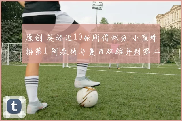 原创 英超近10轮所得积分 小蜜蜂排第1 阿森纳与曼市双雄并列第二