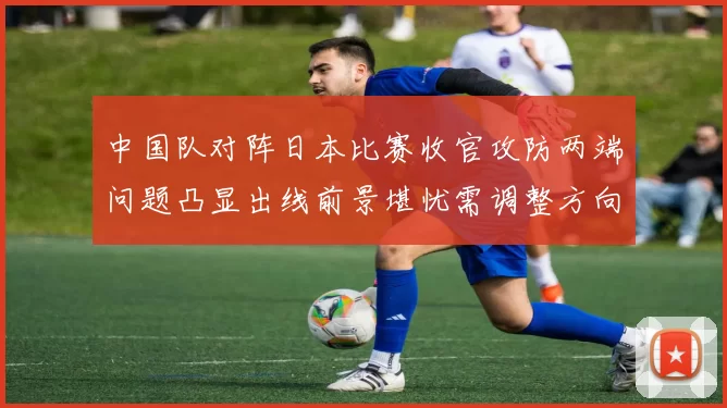 中国队对阵日本比赛收官攻防两端问题凸显出线前景堪忧需调整方向