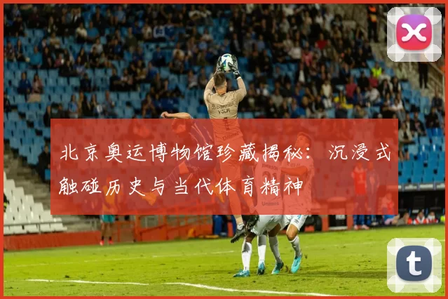 北京奥运博物馆珍藏揭秘：沉浸式触碰历史与当代体育精神