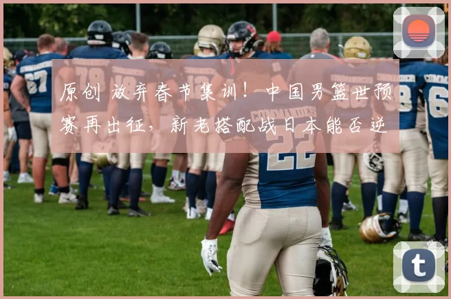 原创 放弃春节集训！中国男篮世预赛再出征，新老搭配战日本能否逆袭？