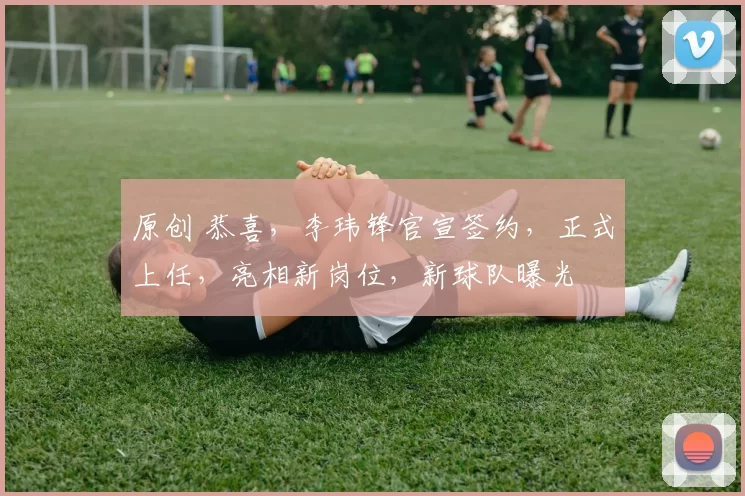 原创 恭喜，李玮锋官宣签约，正式上任，亮相新岗位，新球队曝光