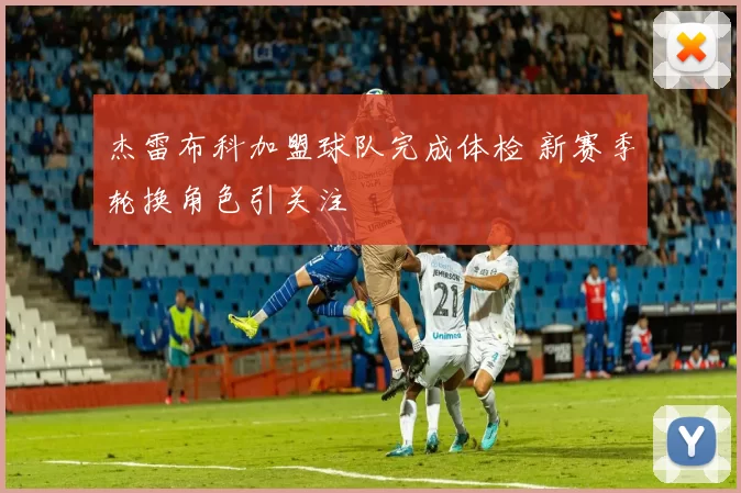 杰雷布科加盟球队完成体检 新赛季轮换角色引关注