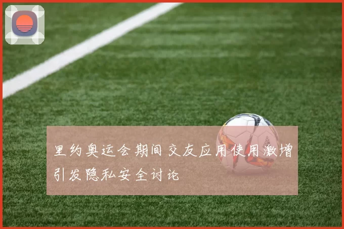 里约奥运会期间交友应用使用激增引发隐私安全讨论