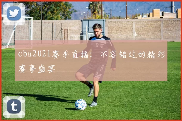 cba2021赛季直播：不容错过的精彩赛事盛宴