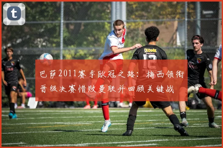 巴萨2011赛季欧冠之路：梅西领衔晋级决赛惜败曼联并回顾关键战