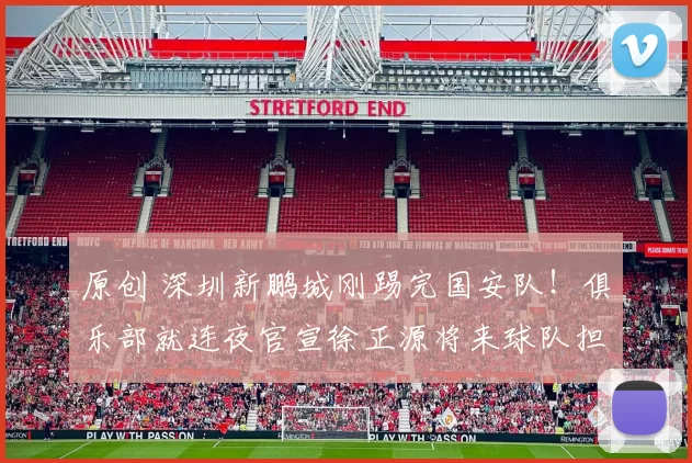 原创 深圳新鹏城刚踢完国安队！俱乐部就连夜官宣徐正源将来球队担任新帅，陈涛下课