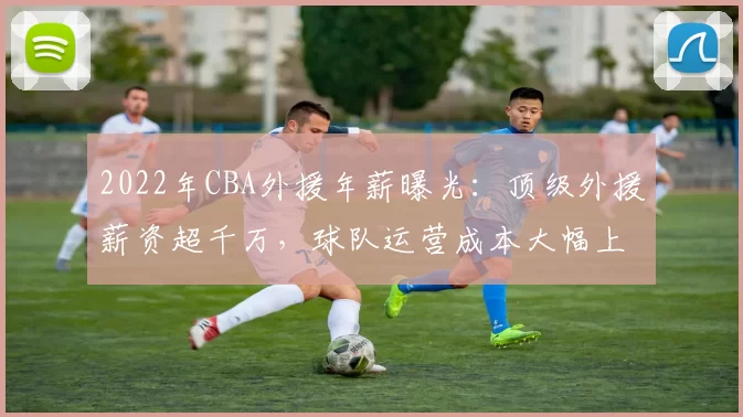 2022年CBA外援年薪曝光：顶级外援薪资超千万，球队运营成本大幅上升