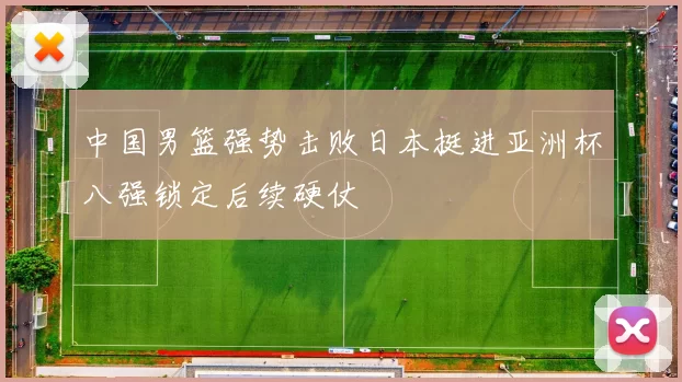 中国男篮强势击败日本挺进亚洲杯八强锁定后续硬仗