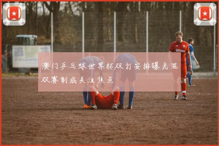 澳门乒乓球世界杯双打安排曝光混双赛制成关注焦点