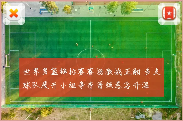 世界男篮锦标赛赛场激战正酣 多支球队展开小组争夺晋级悬念升温