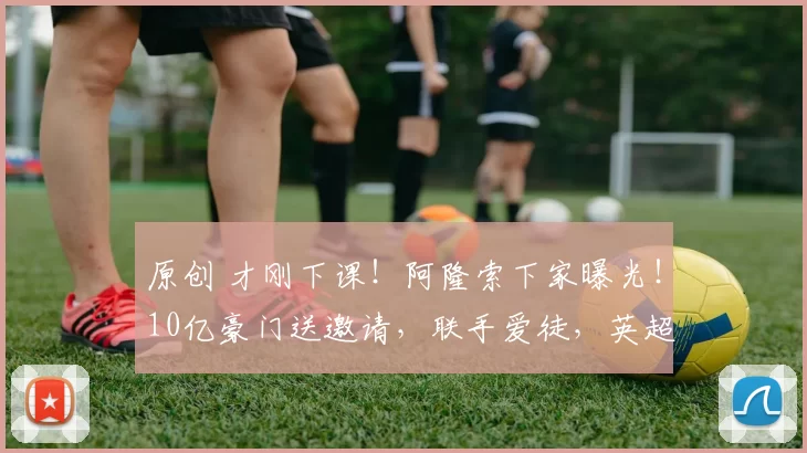 原创 才刚下课！阿隆索下家曝光！10亿豪门送邀请，联手爱徒，英超变天