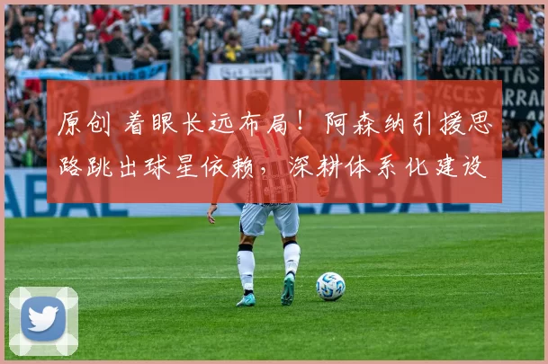 原创 着眼长远布局！阿森纳引援思路跳出球星依赖，深耕体系化建设