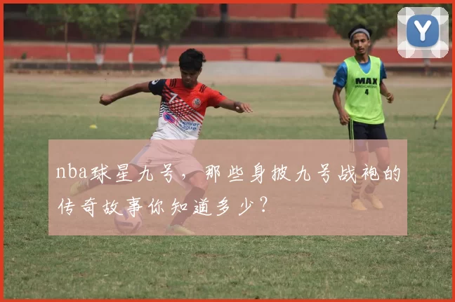 nba球星九号，那些身披九号战袍的传奇故事你知道多少？