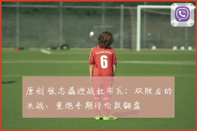 原创 张志磊迎战杜布瓦：双败后的决战，重炮手期待伦敦翻盘