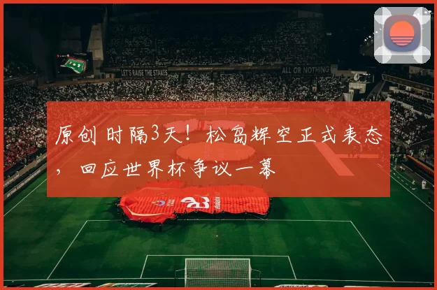 原创 时隔3天！松岛辉空正式表态，回应世界杯争议一幕