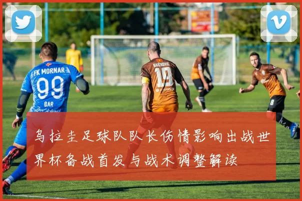 乌拉圭足球队队长伤情影响出战世界杯备战首发与战术调整解读