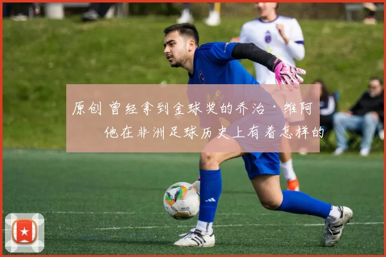 原创 曾经拿到金球奖的乔治·维阿，他在非洲足球历史上有着怎样的地位？