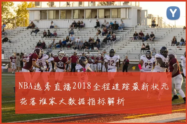 NBA选秀直播2018全程追踪最新状元花落谁家大数据指标解析
