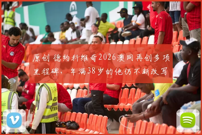 原创 德约科维奇2026澳网再创多项里程碑，年满38岁的他仍不断改写历史