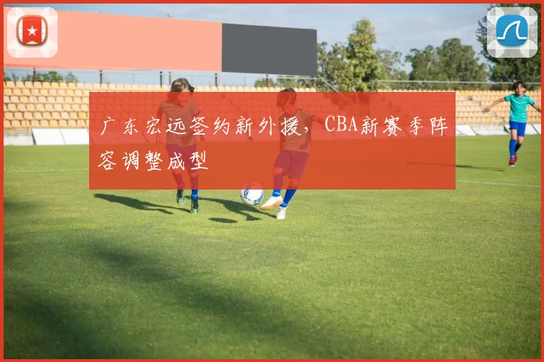 广东宏远签约新外援，CBA新赛季阵容调整成型