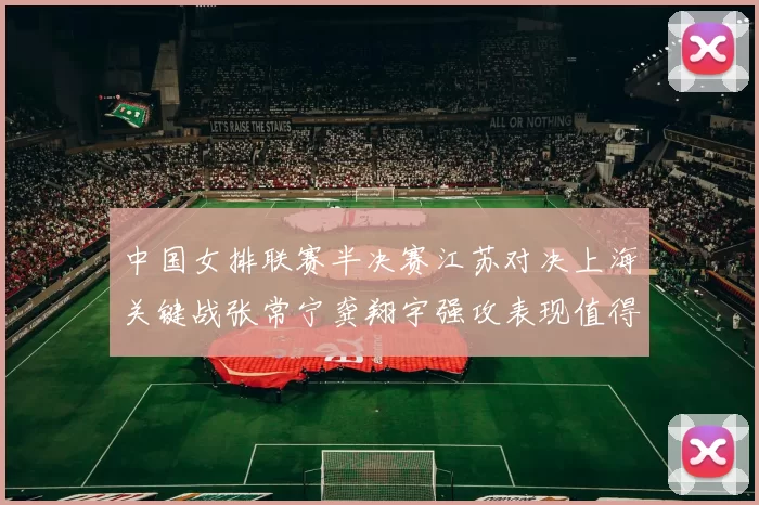 中国女排联赛半决赛江苏对决上海关键战张常宁龚翔宇强攻表现值得关注