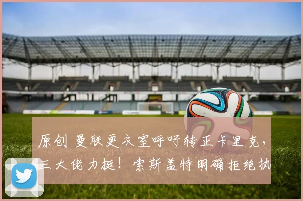 原创 曼联更衣室呼吁转正卡里克，三大佬力挺！索斯盖特明确拒绝执教红魔