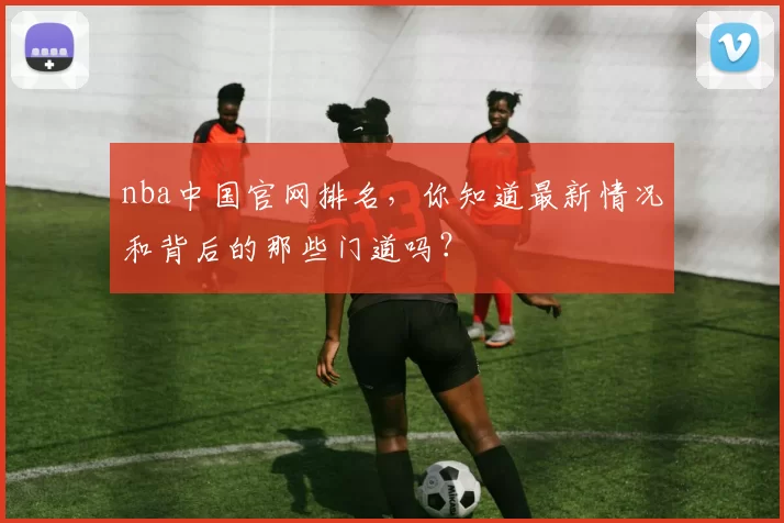 nba中国官网排名，你知道最新情况和背后的那些门道吗？