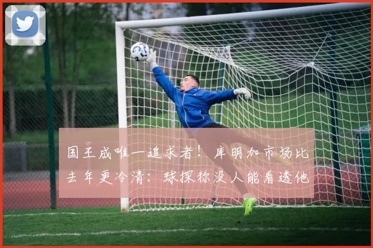 国王成唯一追求者！库明加市场比去年更冷清：球探称没人能看透他