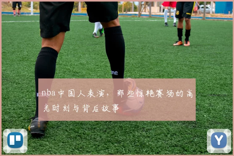 nba中国人表演，那些惊艳赛场的高光时刻与背后故事