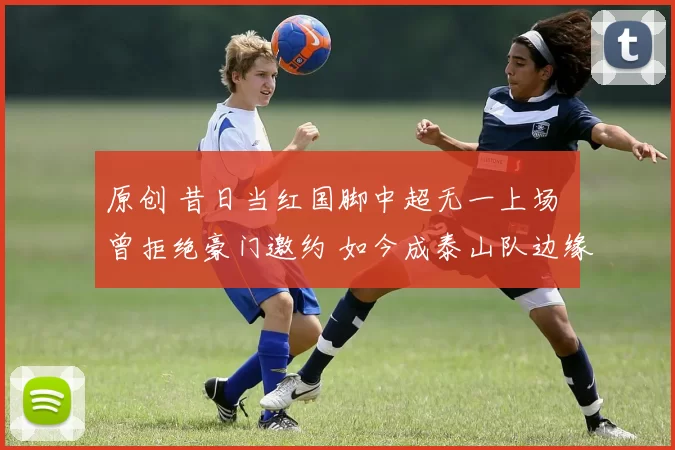 原创 昔日当红国脚中超无一上场 曾拒绝豪门邀约 如今成泰山队边缘人