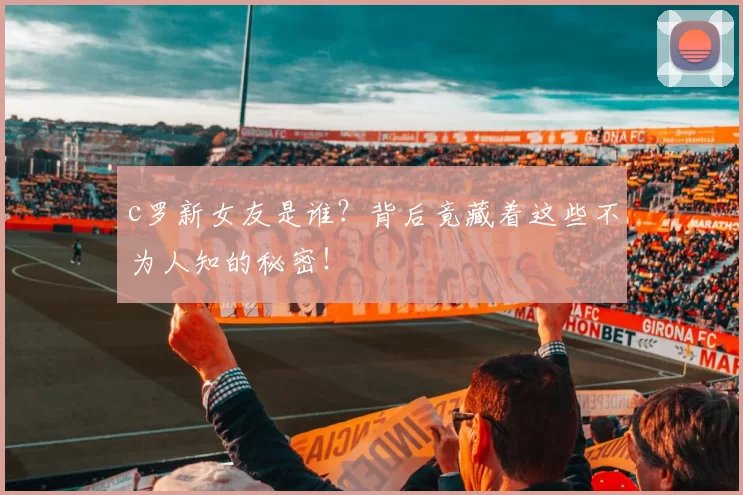 c罗新女友是谁？背后竟藏着这些不为人知的秘密！