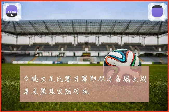今晚女足比赛开赛即双方备战决战看点聚焦攻防对抗