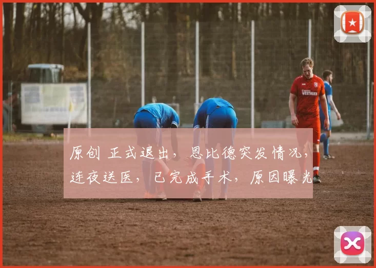 原创 正式退出，恩比德突发情况，连夜送医，已完成手术，原因曝光